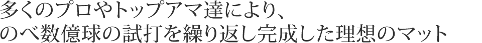 多くのプロやトップアマ達により、のべ数億球の試打を繰り返し完成した理想のマット